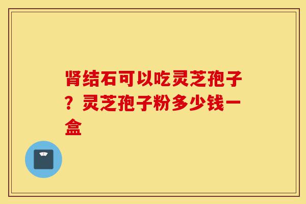 肾结石可以吃灵芝孢子？灵芝孢子粉多少钱一盒-第1张图片-灵芝之家