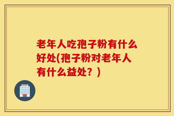 老年人吃孢子粉有什么好处(孢子粉对老年人有什么益处？)-第1张图片-灵芝之家