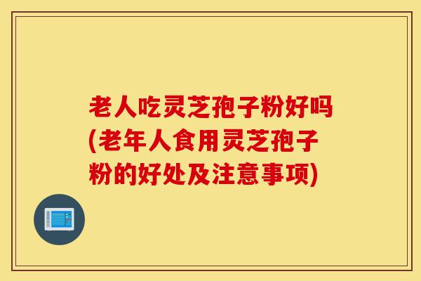 老人吃灵芝孢子粉好吗(老年人食用灵芝孢子粉的好处及注意事项)-第1张图片-灵芝之家 老人吃灵芝孢子粉好吗(老年人食用灵芝孢子粉的好处及注意事项)-第1张图片-灵芝之家