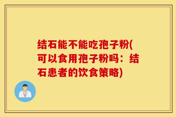 结石能不能吃孢子粉(可以食用孢子粉吗：结石患者的饮食策略)-第1张图片-灵芝之家