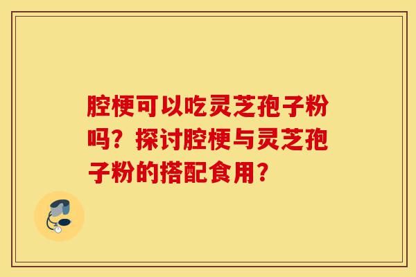 腔梗可以吃灵芝孢子粉吗?探讨腔梗与灵芝孢子粉的搭配食用?-第1张图片-灵芝之家 腔梗可以吃灵芝孢子粉吗?探讨腔梗与灵芝孢子粉的搭配食用?-第1张图片-灵芝之家