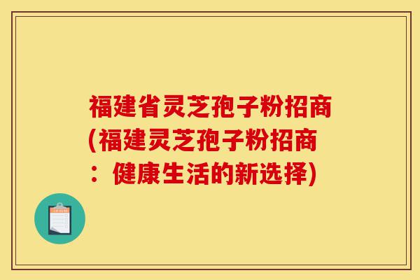 福建省灵芝孢子粉招商(福建灵芝孢子粉招商：健康生活的新选择)-第1张图片-灵芝之家