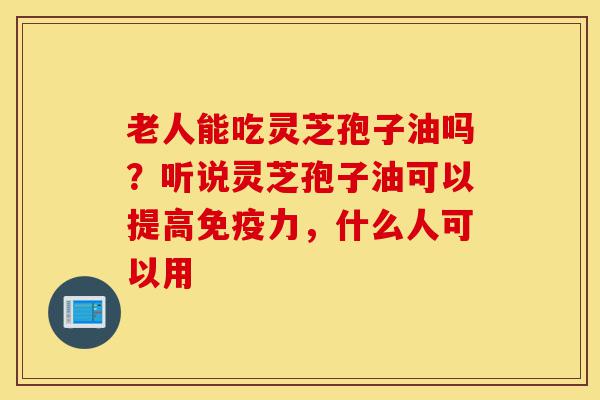 老人能吃灵芝孢子油吗？听说灵芝孢子油可以提高免疫力，什么人可以用-第1张图片-灵芝之家