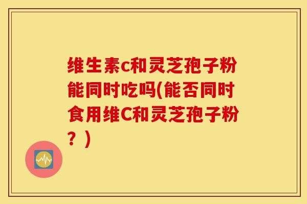 维生素c和灵芝孢子粉能同时吃吗(能否同时食用维C和灵芝孢子粉?)-第1张图片-灵芝之家 维生素c和灵芝孢子粉能同时吃吗(能否同时食用维C和灵芝孢子粉?)-第1张图片-灵芝之家