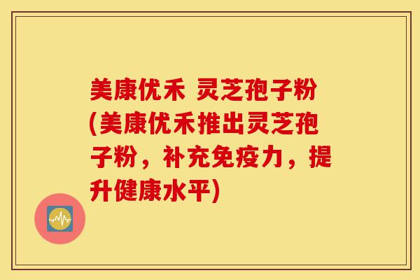 美康优禾 灵芝孢子粉(美康优禾推出灵芝孢子粉，补充免疫力，提升健康水平)-第1张图片-灵芝之家