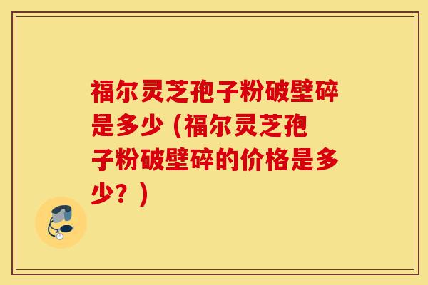 福尔灵芝孢子粉破壁碎是多少 (福尔灵芝孢子粉破壁碎的价格是多少?)-第1张图片-灵芝之家 福尔灵芝孢子粉破壁碎是多少 (福尔灵芝孢子粉破壁碎的价格是多少?)-第1张图片-灵芝之家