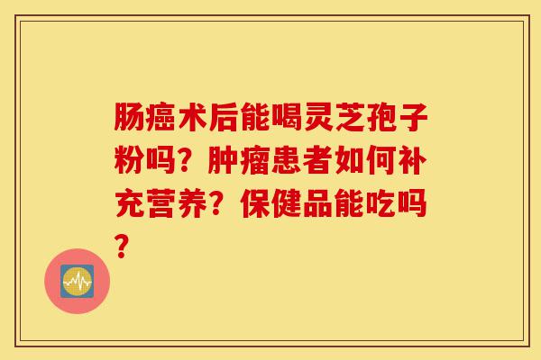 肠癌术后能喝灵芝孢子粉吗?肿瘤患者如何补充营养?保健品能吃吗?-第1张图片-灵芝之家 肠癌术后能喝灵芝孢子粉吗?肿瘤患者如何补充营养?保健品能吃吗?-第1张图片-灵芝之家