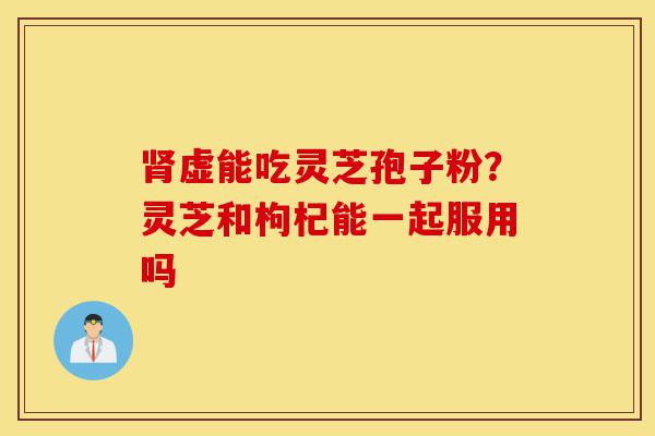 肾虚能吃灵芝孢子粉?灵芝和枸杞能一起服用吗-第1张图片-灵芝之家 肾虚能吃灵芝孢子粉?灵芝和枸杞能一起服用吗-第1张图片-灵芝之家
