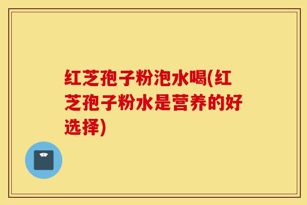 红芝孢子粉泡水喝(红芝孢子粉水是营养的好选择)-第1张图片-灵芝之家