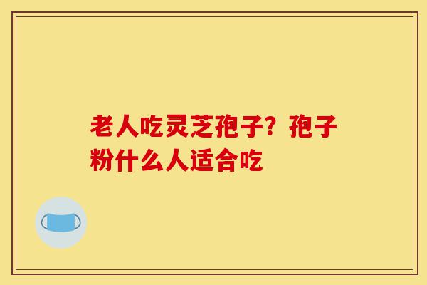 老人吃灵芝孢子?孢子粉什么人适合吃-第1张图片-灵芝之家 老人吃灵芝孢子?孢子粉什么人适合吃-第1张图片-灵芝之家