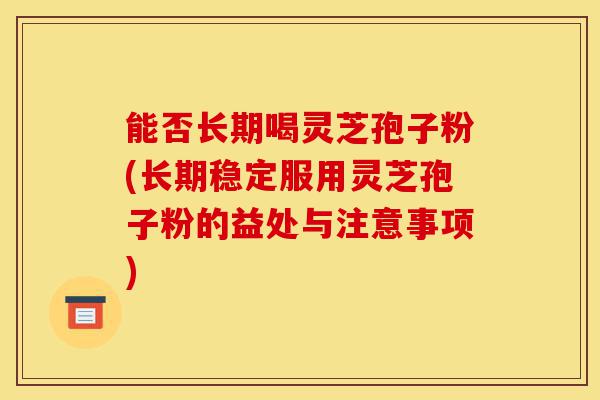 能否长期喝灵芝孢子粉(长期稳定服用灵芝孢子粉的益处与注意事项)-第1张图片-灵芝之家 能否长期喝灵芝孢子粉(长期稳定服用灵芝孢子粉的益处与注意事项)-第1张图片-灵芝之家