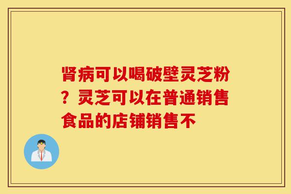 肾病可以喝破壁灵芝粉?灵芝可以在普通销售食品的店铺销售不-第1张图片-灵芝之家 肾病可以喝破壁灵芝粉?灵芝可以在普通销售食品的店铺销售不-第1张图片-灵芝之家