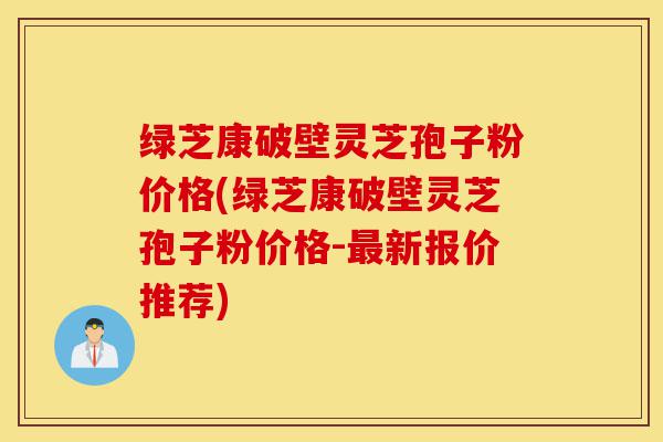 绿芝康破壁灵芝孢子粉价格(绿芝康破壁灵芝孢子粉价格-最新报价推荐)-第1张图片-灵芝之家