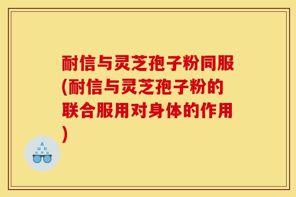 耐信与灵芝孢子粉同服(耐信与灵芝孢子粉的联合服用对身体的作用)-第1张图片-灵芝之家 耐信与灵芝孢子粉同服(耐信与灵芝孢子粉的联合服用对身体的作用)-第1张图片-灵芝之家