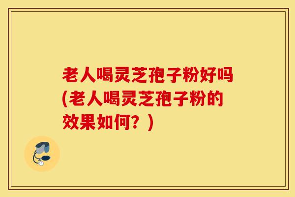 老人喝灵芝孢子粉好吗(老人喝灵芝孢子粉的效果如何?)-第1张图片-灵芝之家 老人喝灵芝孢子粉好吗(老人喝灵芝孢子粉的效果如何?)-第1张图片-灵芝之家