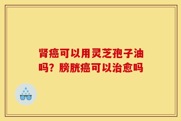 肾癌可以用灵芝孢子油吗?膀胱癌可以治愈吗-第1张图片-灵芝之家 肾癌可以用灵芝孢子油吗?膀胱癌可以治愈吗-第1张图片-灵芝之家