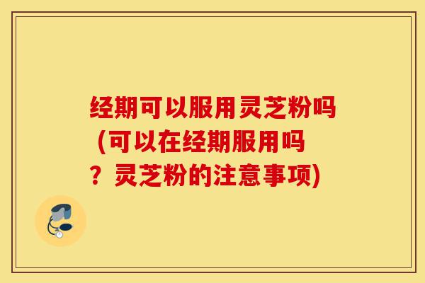 经期可以服用灵芝粉吗 (可以在经期服用吗？灵芝粉的注意事项)-第1张图片-灵芝之家