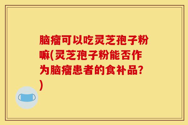 脑瘤可以吃灵芝孢子粉嘛(灵芝孢子粉能否作为脑瘤患者的食补品?)-第1张图片-灵芝之家 脑瘤可以吃灵芝孢子粉嘛(灵芝孢子粉能否作为脑瘤患者的食补品?)-第1张图片-灵芝之家