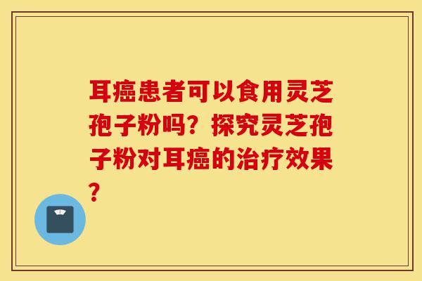 耳癌患者可以食用灵芝孢子粉吗?探究灵芝孢子粉对耳癌的治疗效果?-第1张图片-灵芝之家 耳癌患者可以食用灵芝孢子粉吗?探究灵芝孢子粉对耳癌的治疗效果?-第1张图片-灵芝之家