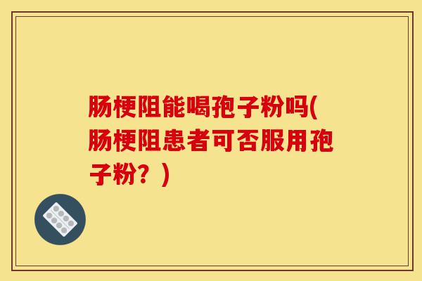 肠梗阻能喝孢子粉吗(肠梗阻患者可否服用孢子粉？)-第1张图片-灵芝之家