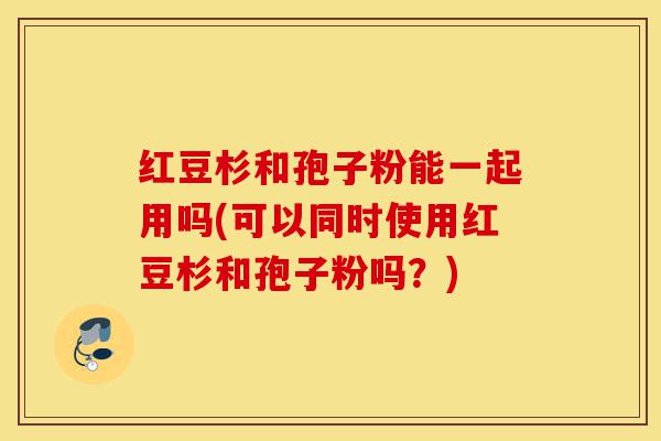 红豆杉和孢子粉能一起用吗(可以同时使用红豆杉和孢子粉吗？)-第1张图片-灵芝之家