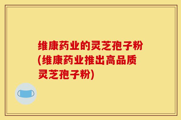 维康药业的灵芝孢子粉(维康药业推出高品质灵芝孢子粉)-第1张图片-灵芝之家 维康药业的灵芝孢子粉(维康药业推出高品质灵芝孢子粉)-第1张图片-灵芝之家