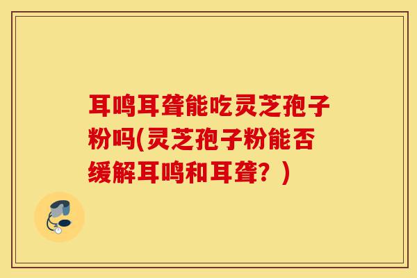 耳鸣耳聋能吃灵芝孢子粉吗(灵芝孢子粉能否缓解耳鸣和耳聋?)-第1张图片-灵芝之家 耳鸣耳聋能吃灵芝孢子粉吗(灵芝孢子粉能否缓解耳鸣和耳聋?)-第1张图片-灵芝之家