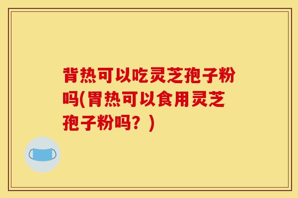 背热可以吃灵芝孢子粉吗(胃热可以食用灵芝孢子粉吗？)-第1张图片-灵芝之家