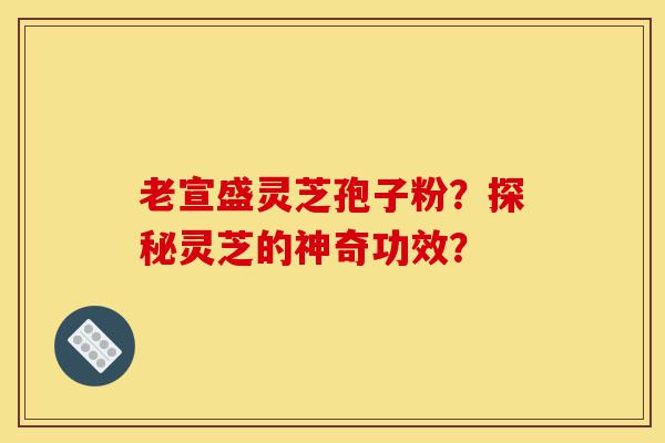 老宣盛灵芝孢子粉?探秘灵芝的神奇功效?-第1张图片-灵芝之家 老宣盛灵芝孢子粉?探秘灵芝的神奇功效?-第1张图片-灵芝之家
