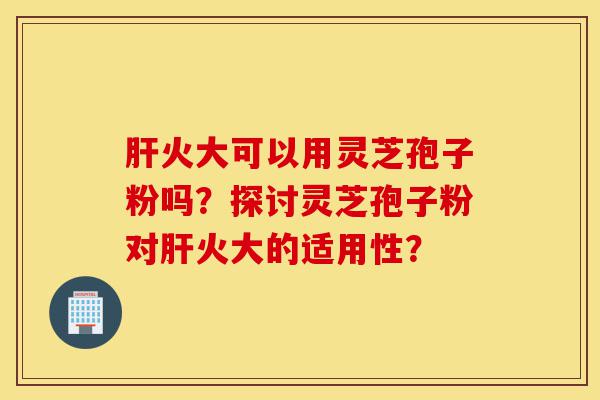 肝火大可以用灵芝孢子粉吗？探讨灵芝孢子粉对肝火大的适用性？-第1张图片-灵芝之家