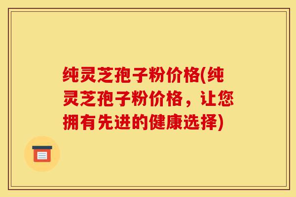 纯灵芝孢子粉价格(纯灵芝孢子粉价格,让您拥有先进的健康选择)-第1张图片-灵芝之家 纯灵芝孢子粉价格(纯灵芝孢子粉价格,让您拥有先进的健康选择)-第1张图片-灵芝之家
