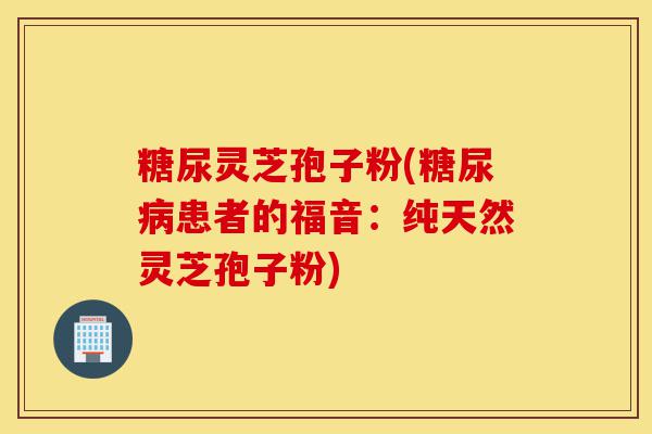 糖尿灵芝孢子粉(糖尿病患者的福音:纯天然灵芝孢子粉)-第1张图片-灵芝之家 糖尿灵芝孢子粉(糖尿病患者的福音:纯天然灵芝孢子粉)-第1张图片-灵芝之家