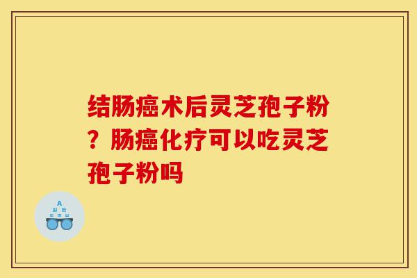 结肠癌术后灵芝孢子粉？肠癌化疗可以吃灵芝孢子粉吗-第1张图片-灵芝之家