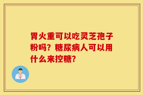 胃火重可以吃灵芝孢子粉吗?糖尿病人可以用什么来控糖?-第1张图片-灵芝之家 胃火重可以吃灵芝孢子粉吗?糖尿病人可以用什么来控糖?-第1张图片-灵芝之家