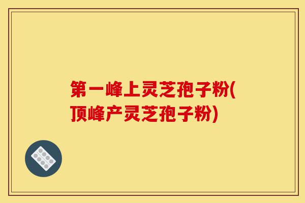 第一峰上灵芝孢子粉(顶峰产灵芝孢子粉)-第1张图片-灵芝之家 第一峰上灵芝孢子粉(顶峰产灵芝孢子粉)-第1张图片-灵芝之家