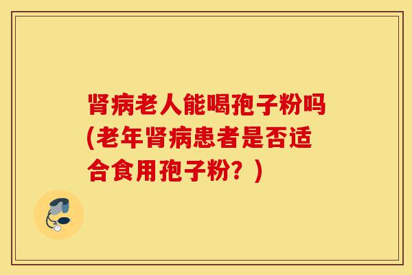 肾病老人能喝孢子粉吗(老年肾病患者是否适合食用孢子粉?)-第1张图片-灵芝之家 肾病老人能喝孢子粉吗(老年肾病患者是否适合食用孢子粉?)-第1张图片-灵芝之家