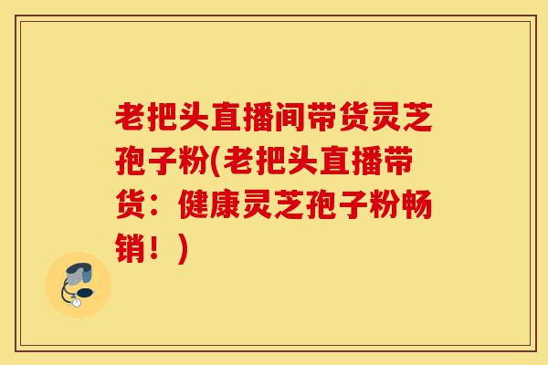 老把头直播间带货灵芝孢子粉(老把头直播带货:健康灵芝孢子粉畅销!)-第1张图片-灵芝之家 老把头直播间带货灵芝孢子粉(老把头直播带货:健康灵芝孢子粉畅销!)-第1张图片-灵芝之家