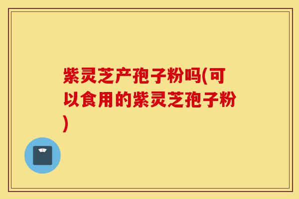紫灵芝产孢子粉吗(可以食用的紫灵芝孢子粉)-第1张图片-灵芝之家 紫灵芝产孢子粉吗(可以食用的紫灵芝孢子粉)-第1张图片-灵芝之家