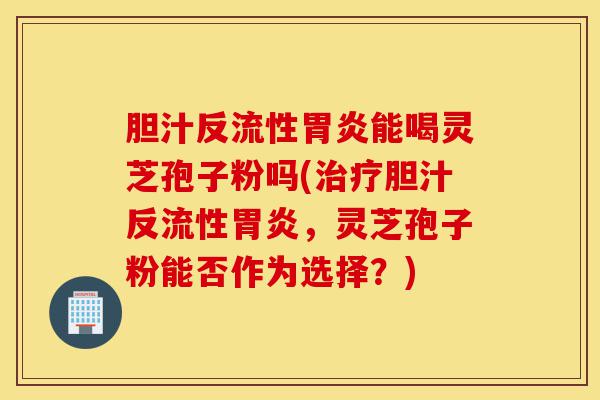 胆汁反流性胃炎能喝灵芝孢子粉吗(治疗胆汁反流性胃炎,灵芝孢子粉能否作为选择?)-第1张图片-灵芝之家 胆汁反流性胃炎能喝灵芝孢子粉吗(治疗胆汁反流性胃炎,灵芝孢子粉能否作为选择?)-第1张图片-灵芝之家