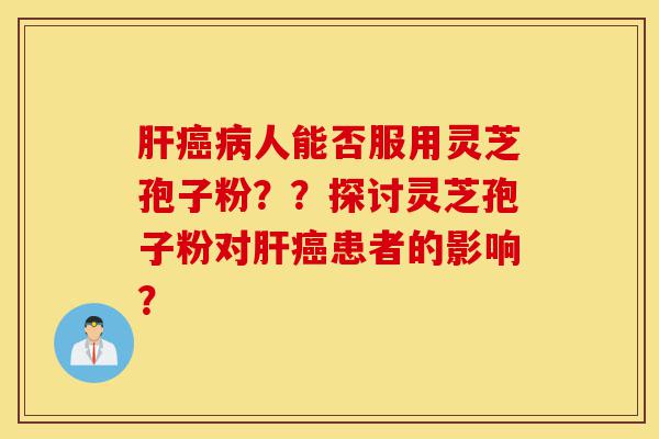 肝癌病人能否服用灵芝孢子粉？？探讨灵芝孢子粉对肝癌患者的影响？-第1张图片-灵芝之家