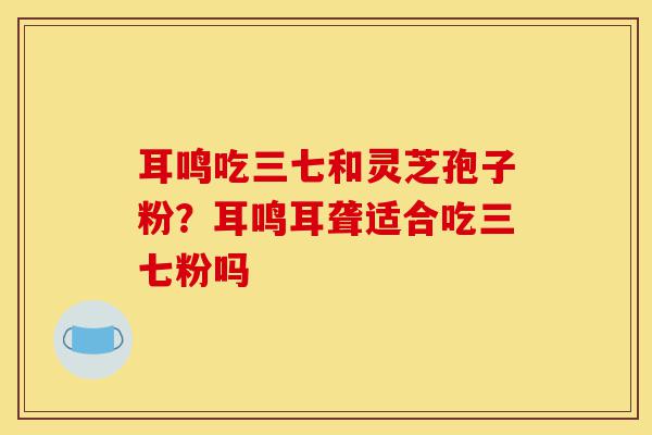 耳鸣吃三七和灵芝孢子粉?耳鸣耳聋适合吃三七粉吗-第1张图片-灵芝之家 耳鸣吃三七和灵芝孢子粉?耳鸣耳聋适合吃三七粉吗-第1张图片-灵芝之家