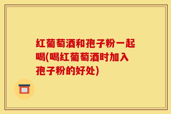 红葡萄酒和孢子粉一起喝(喝红葡萄酒时加入孢子粉的好处)-第1张图片-灵芝之家 红葡萄酒和孢子粉一起喝(喝红葡萄酒时加入孢子粉的好处)-第1张图片-灵芝之家