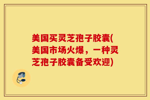 美国买灵芝孢子胶囊(美国市场火爆，一种灵芝孢子胶囊备受欢迎)-第1张图片-灵芝之家