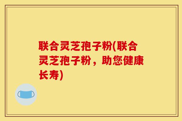 联合灵芝孢子粉(联合灵芝孢子粉,助您健康长寿)-第1张图片-灵芝之家 联合灵芝孢子粉(联合灵芝孢子粉,助您健康长寿)-第1张图片-灵芝之家