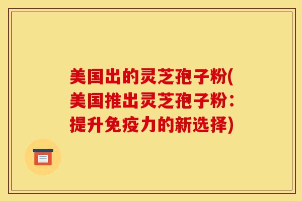美国出的灵芝孢子粉(美国推出灵芝孢子粉：提升免疫力的新选择)-第1张图片-灵芝之家