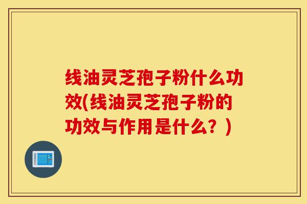 线油灵芝孢子粉什么功效(线油灵芝孢子粉的功效与作用是什么?)-第1张图片-灵芝之家 线油灵芝孢子粉什么功效(线油灵芝孢子粉的功效与作用是什么?)-第1张图片-灵芝之家