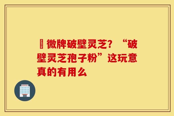 粵微牌破壁灵芝?“破壁灵芝孢子粉”这玩意真的有用么-第1张图片-灵芝之家 粵微牌破壁灵芝?“破壁灵芝孢子粉”这玩意真的有用么-第1张图片-灵芝之家