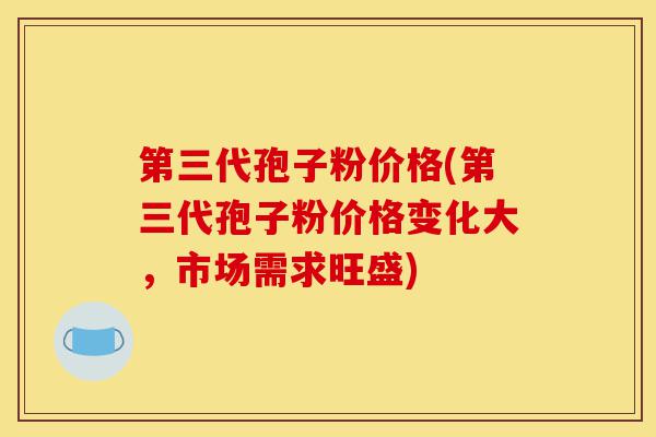 第三代孢子粉价格(第三代孢子粉价格变化大,市场需求旺盛)-第1张图片-灵芝之家 第三代孢子粉价格(第三代孢子粉价格变化大,市场需求旺盛)-第1张图片-灵芝之家