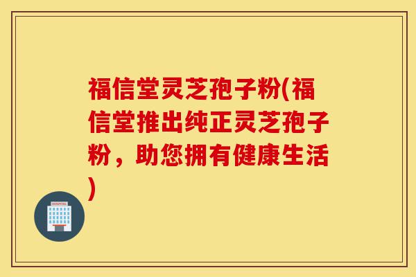 福信堂灵芝孢子粉(福信堂推出纯正灵芝孢子粉，助您拥有健康生活)-第1张图片-灵芝之家