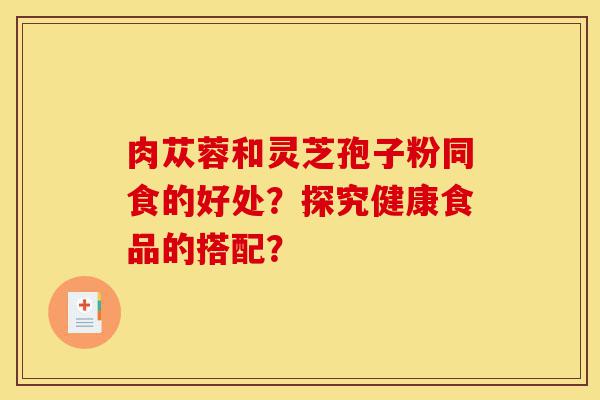 肉苁蓉和灵芝孢子粉同食的好处?探究健康食品的搭配?-第1张图片-灵芝之家 肉苁蓉和灵芝孢子粉同食的好处?探究健康食品的搭配?-第1张图片-灵芝之家